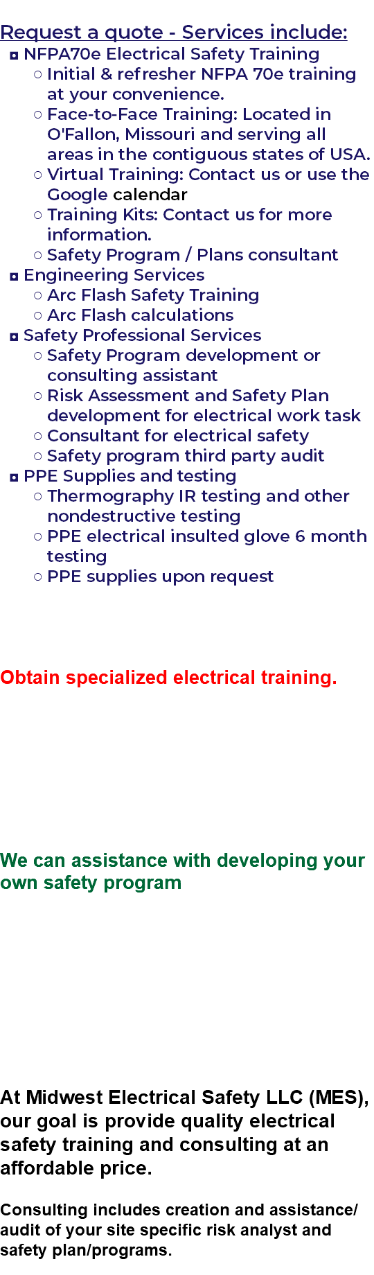  Request a quote - Services include: NFPA70e Electrical Safety Training Initial & refresher NFPA 70e training at your convenience. Face-to-Face Training: Located in O'Fallon, Missouri and serving all areas in the contiguous states of USA. Virtual Training: Contact us or use the Google calendar Training Kits: Contact us for more information. Safety Program / Plans consultant Engineering Services Arc Flash Safety Training Arc Flash calculations Safety Professional Services Safety Program development or consulting assistant Risk Assessment and Safety Plan development for electrical work task Consultant for electrical safety Safety program third party audit PPE Supplies and testing Thermography IR testing and other nondestructive testing PPE electrical insulted glove 6 month testing PPE supplies upon request Obtain specialized electrical training. We can assistance with developing your own safety program At Midwest Electrical Safety LLC (MES), our goal is provide quality electrical safety training and consulting at an affordable price. Consulting includes creation and assistance/audit of your site specific risk analyst and safety plan/programs. 